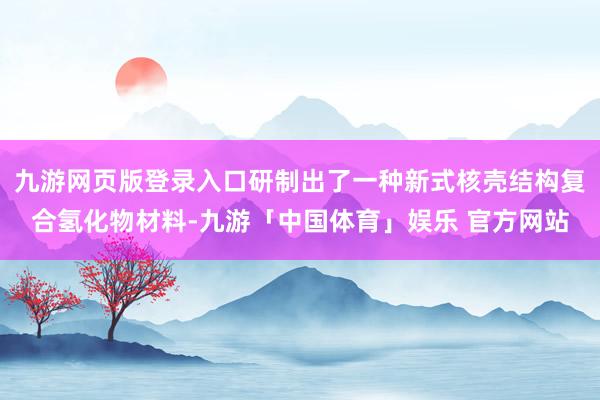 九游网页版登录入口研制出了一种新式核壳结构复合氢化物材料-九游「中国体育」娱乐 官方网站
