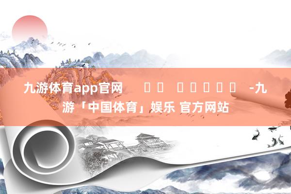 九游体育app官网      		  					  -九游「中国体育」娱乐 官方网站