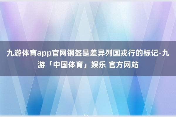 九游体育app官网钢盔是差异列国戎行的标记-九游「中国体育」娱乐 官方网站