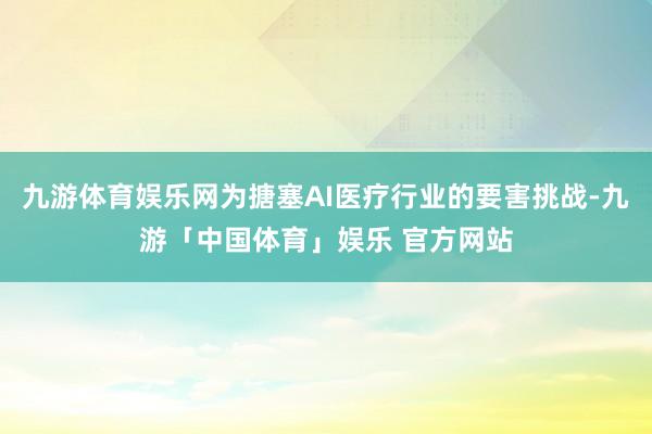 九游体育娱乐网为搪塞AI医疗行业的要害挑战-九游「中国体育」娱乐 官方网站