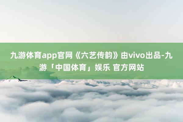 九游体育app官网《六艺传韵》由vivo出品-九游「中国体育」娱乐 官方网站
