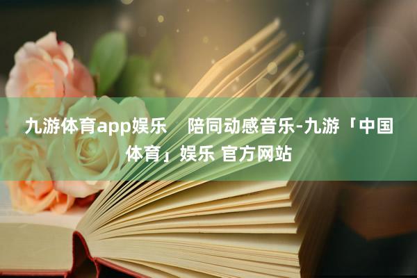 九游体育app娱乐    陪同动感音乐-九游「中国体育」娱乐 官方网站