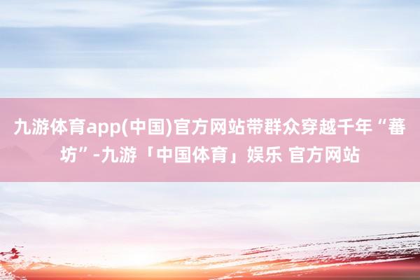 九游体育app(中国)官方网站带群众穿越千年“蕃坊”-九游「中国体育」娱乐 官方网站