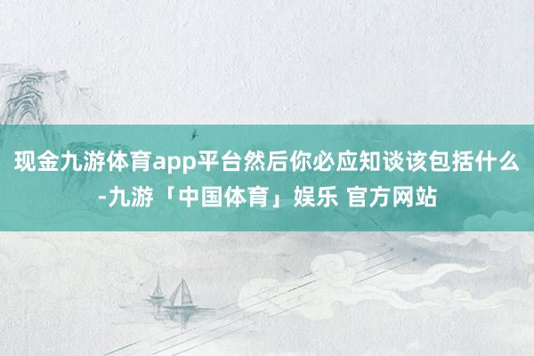 现金九游体育app平台然后你必应知谈该包括什么-九游「中国体育」娱乐 官方网站