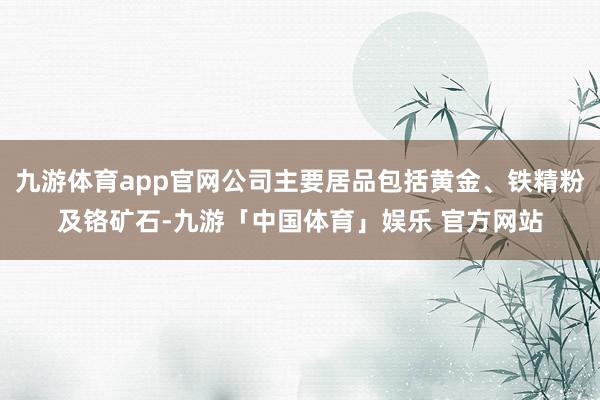 九游体育app官网公司主要居品包括黄金、铁精粉及铬矿石-九游「中国体育」娱乐 官方网站
