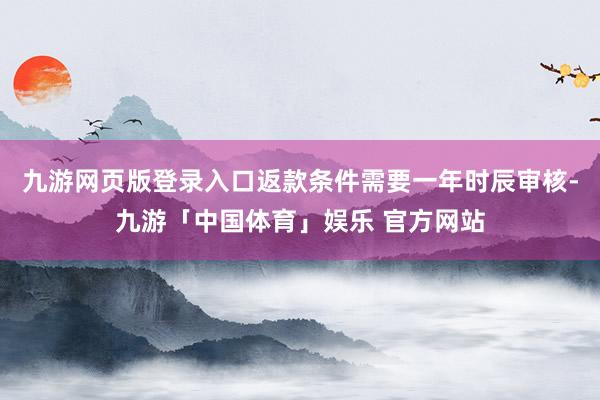 九游网页版登录入口返款条件需要一年时辰审核-九游「中国体育」娱乐 官方网站
