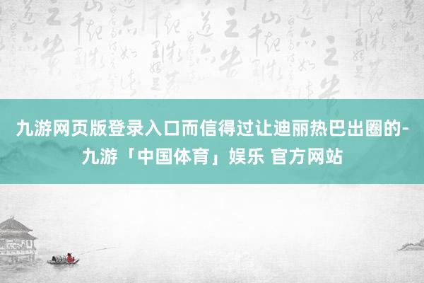 九游网页版登录入口而信得过让迪丽热巴出圈的-九游「中国体育」娱乐 官方网站