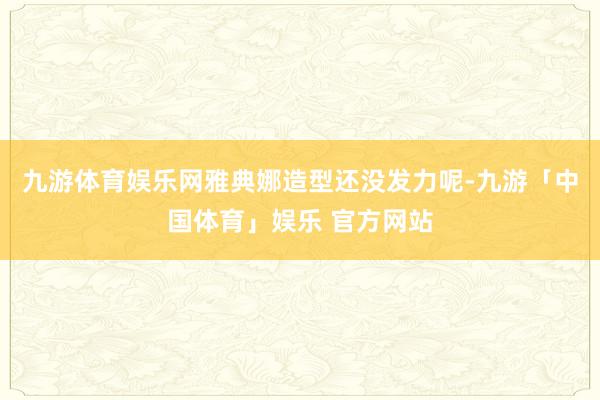 九游体育娱乐网雅典娜造型还没发力呢-九游「中国体育」娱乐 官方网站