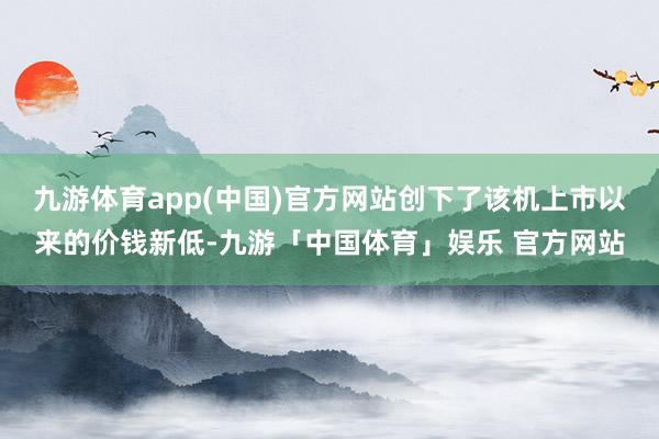 九游体育app(中国)官方网站创下了该机上市以来的价钱新低-九游「中国体育」娱乐 官方网站