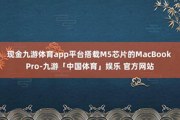 现金九游体育app平台搭载M5芯片的MacBook Pro-九游「中国体育」娱乐 官方网站