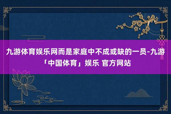 九游体育娱乐网而是家庭中不成或缺的一员-九游「中国体育」娱乐 官方网站
