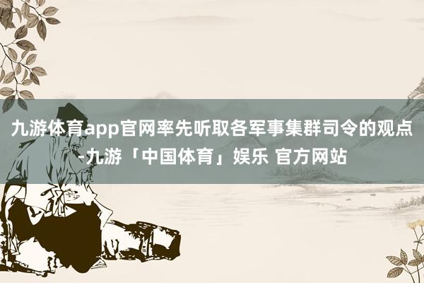 九游体育app官网率先听取各军事集群司令的观点-九游「中国体育」娱乐 官方网站