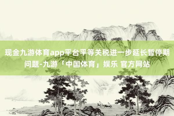 现金九游体育app平台平等关税进一步延长暂停期问题-九游「中国体育」娱乐 官方网站