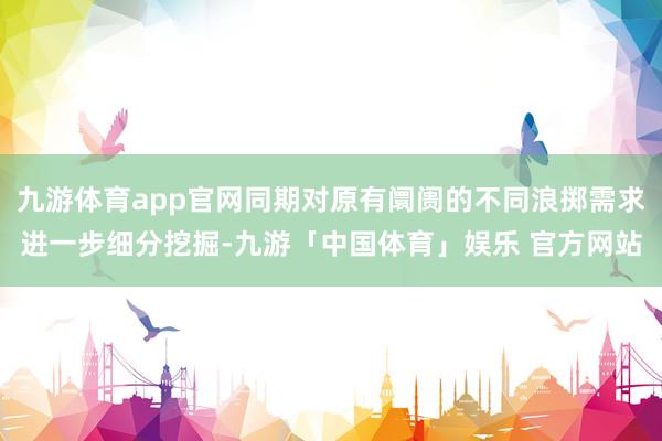 九游体育app官网同期对原有阛阓的不同浪掷需求进一步细分挖掘-九游「中国体育」娱乐 官方网站