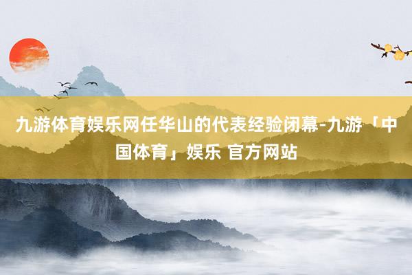 九游体育娱乐网任华山的代表经验闭幕-九游「中国体育」娱乐 官方网站