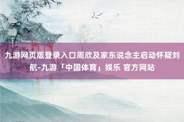 九游网页版登录入口周欣及家东说念主启动怀疑刘航-九游「中国体育」娱乐 官方网站