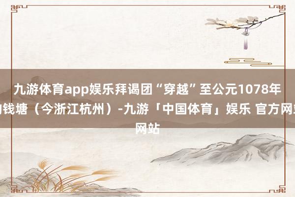 九游体育app娱乐拜谒团“穿越”至公元1078年的钱塘（今浙江杭州）-九游「中国体育」娱乐 官方网站