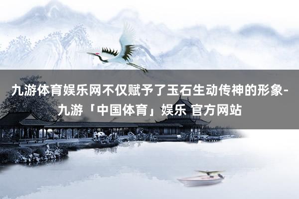 九游体育娱乐网不仅赋予了玉石生动传神的形象-九游「中国体育」娱乐 官方网站