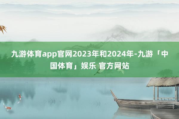 九游体育app官网2023年和2024年-九游「中国体育」娱乐 官方网站