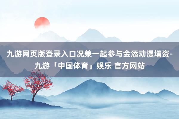 九游网页版登录入口况兼一起参与金添动漫增资-九游「中国体育」娱乐 官方网站