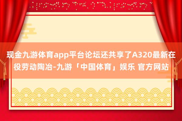 现金九游体育app平台论坛还共享了A320最新在役劳动陶冶-九游「中国体育」娱乐 官方网站