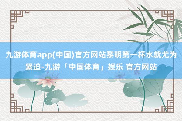 九游体育app(中国)官方网站黎明第一杯水就尤为紧迫-九游「中国体育」娱乐 官方网站
