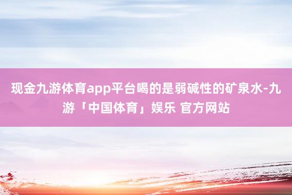 现金九游体育app平台喝的是弱碱性的矿泉水-九游「中国体育」娱乐 官方网站