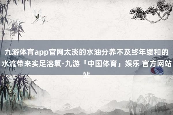 九游体育app官网太淡的水油分养不及终年缓和的水流带来实足溶氧-九游「中国体育」娱乐 官方网站