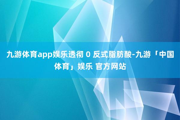 九游体育app娱乐透彻 0 反式脂肪酸-九游「中国体育」娱乐 官方网站