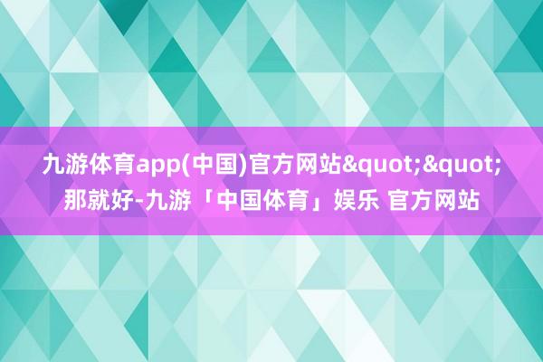 九游体育app(中国)官方网站""那就好-九游「中国体育」娱乐 官方网站