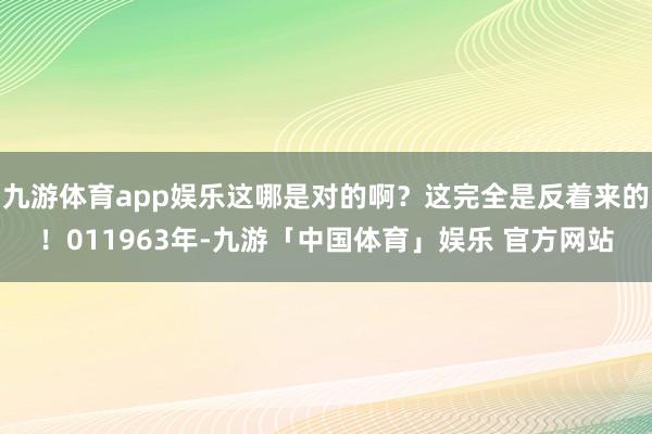 九游体育app娱乐这哪是对的啊？这完全是反着来的！011963年-九游「中国体育」娱乐 官方网站
