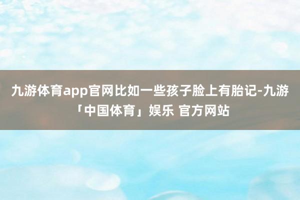 九游体育app官网比如一些孩子脸上有胎记-九游「中国体育」娱乐 官方网站