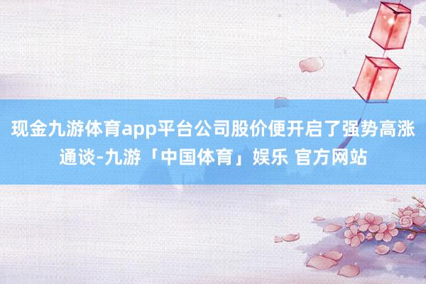 现金九游体育app平台公司股价便开启了强势高涨通谈-九游「中国体育」娱乐 官方网站