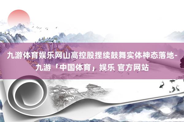 九游体育娱乐网山高控股捏续鼓舞实体神态落地-九游「中国体育」娱乐 官方网站