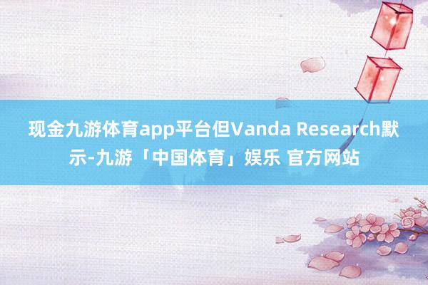 现金九游体育app平台但Vanda Research默示-九游「中国体育」娱乐 官方网站
