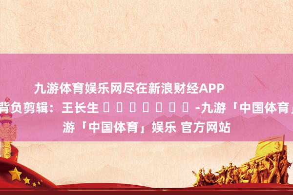 九游体育娱乐网尽在新浪财经APP            						背负剪辑：王长生 							-九游「中国体育」娱乐 官方网站