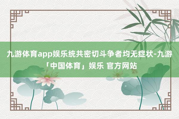 九游体育app娱乐统共密切斗争者均无症状-九游「中国体育」娱乐 官方网站
