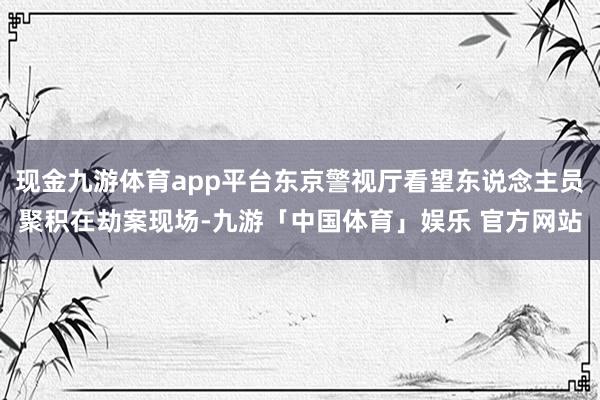 现金九游体育app平台东京警视厅看望东说念主员聚积在劫案现场-九游「中国体育」娱乐 官方网站