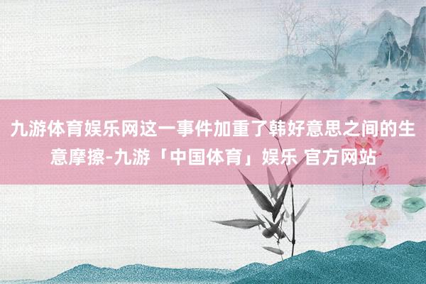九游体育娱乐网这一事件加重了韩好意思之间的生意摩擦-九游「中国体育」娱乐 官方网站