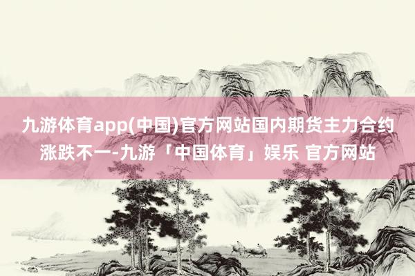 九游体育app(中国)官方网站国内期货主力合约涨跌不一-九游「中国体育」娱乐 官方网站