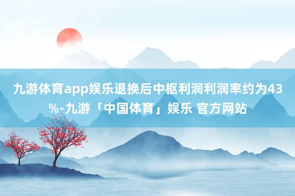 九游体育app娱乐退换后中枢利润利润率约为43%-九游「中国体育」娱乐 官方网站