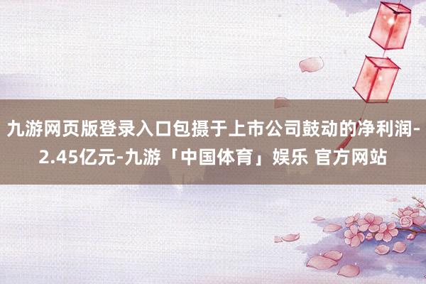 九游网页版登录入口包摄于上市公司鼓动的净利润-2.45亿元-九游「中国体育」娱乐 官方网站