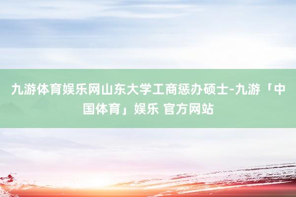九游体育娱乐网山东大学工商惩办硕士-九游「中国体育」娱乐 官方网站